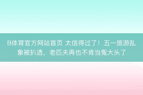 B体育官方网站首页 太信得过了!五一旅游乱象被扒透,老匹夫再也不肯当冤大头了
